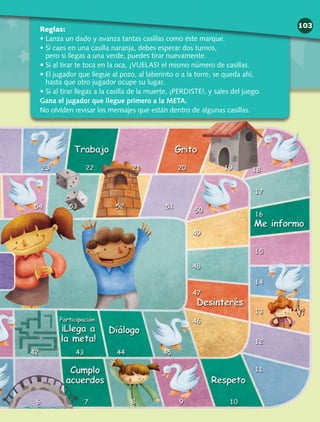 Reglas:
• Lanza un dado y avanza tantas casillas como éste marque.
• Si caes en una casilla naranja, debes esperar dos turnos,
pero si llegas a una verde, puedes tirar nuevamente.
• Si al tirar te toca en la oca, ¡VUELAS! el mismo número de casillas.
• El jugador que llegue al pozo, al laberinto o a la torre, se queda ahí,
hasta que otro jugador ocupe su lugar.
• Si al tirar llegas a la casilla de la muerte, ¡PERDISTE!, y sales del juego.
Gana el jugador que llegue primero a la META.
No olviden revisar los mensajes que están dentro de algunas casillas.
103
 