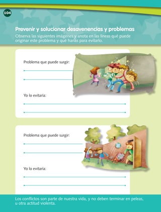 104
Prevenir y solucionar desavenencias y problemas
Observa las siguientes imágenes y anota en las líneas qué puede
originar este problema y qué harías para evitarlo.
Problema que puede surgir:
Yo lo evitaría:
Problema que puede surgir:
Yo lo evitaría:
Los conflictos son parte de nuestra vida, y no deben terminar en peleas,
u otra actitud violenta.
 