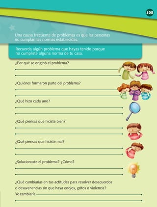 Una causa frecuente de problemas es que las personas
no cumplan las normas establecidas.
¿Por qué se originó el problema?
¿Quiénes formaron parte del problema?
¿Qué hizo cada uno?
¿Qué piensas que hiciste bien?
¿Qué piensas que hiciste mal?
¿Solucionaste el problema? ¿Cómo?
¿Qué cambiarías en tus actitudes para resolver desacuerdos
o desavenencias sin que haya enojos, gritos o violencia?
Yo cambiaría
105
Recuerda algún problema que hayas tenido porque
no cumpliste alguna norma de tu casa.
 