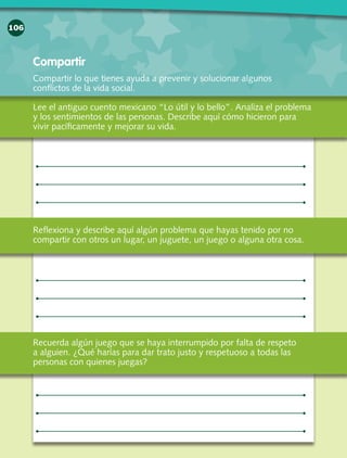 106
Compartir
Lee el antiguo cuento mexicano “Lo útil y lo bello”. Analiza el problema
y los sentimientos de las personas. Describe aquí cómo hicieron para
vivir pacíficamente y mejorar su vida.
Reflexiona y describe aquí algún problema que hayas tenido por no
compartir con otros un lugar, un juguete, un juego o alguna otra cosa.
Compartir lo que tienes ayuda a prevenir y solucionar algunos
conflictos de la vida social.
Recuerda algún juego que se haya interrumpido por falta de respeto
a alguien. ¿Qué harías para dar trato justo y respetuoso a todas las
personas con quienes juegas?
 
