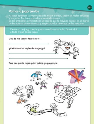 Piensa en un juego que te guste y medita acerca de cómo incluir
a todo el que quiera jugar.
Vamos a jugar juntos
Al jugar aprendes la importancia de incluir a todos, seguir las reglas del juego
y ser justo. También aprendes a tomar decisiones.
En los ambientes democráticos se hace lo que la mayoría decide, en el marco
de las normas de convivencia y respetando los derechos de las personas.
Uno de mis juegos favoritos es:
¿Cuáles son las reglas de ese juego?
Para que pueda jugar quien quiera, yo propongo:
107
 