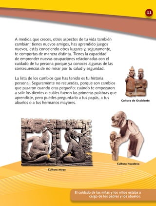 A medida que creces, otros aspectos de tu vida también
cambian: tienes nuevos amigos, has aprendido juegos
nuevos, estás conociendo otros lugares y, seguramente,
te comportas de manera distinta. Tienes la capacidad
de emprender nuevas ocupaciones relacionadas con el
cuidado de tu persona porque ya conoces algunas de las
consecuencias de no mirar por tu salud y seguridad.
La lista de los cambios que has tenido es tu historia
personal. Seguramente no recuerdas, porque son cambios
que pasaron cuando eras pequeño: cuándo te empezaron
a salir los dientes o cuáles fueron las primeras palabras que
aprendiste, pero puedes preguntarlo a tus papás, a tus
abuelos o a tus hermanos mayores.
El cuidado de las niñas y los niños estaba a
cargo de los padres y los abuelos.
Cultura de Occidente
Cultura maya
Cultura huasteca
11
 