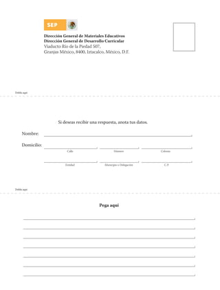 Dobla aquí
Dobla aquí
Si deseas recibir una respuesta, anota tus datos.
Nombre:
Domicilio:
Calle Número Colonia
Entidad Municipio o Delegación C.P.
Pega aquí
Dirección General de Materiales Educativos
Dirección General de Desarrollo Curricular
Viaducto Río de la Piedad 507,
Granjas México, 8400, Iztacalco, México, D.F.
 