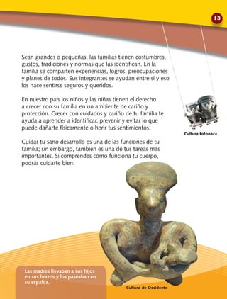 Sean grandes o pequeñas, las familias tienen costumbres,
gustos, tradiciones y normas que las identifican. En la
familia se comparten experiencias, logros, preocupaciones
y planes de todos. Sus integrantes se ayudan entre sí y eso
los hace sentirse seguros y queridos.
En nuestro país los niños y las niñas tienen el derecho
a crecer con su familia en un ambiente de cariño y
protección. Crecer con cuidados y cariño de tu familia te
ayuda a aprender a identificar, prevenir y evitar lo que
puede dañarte físicamente o herir tus sentimientos.
Cuidar tu sano desarrollo es una de las funciones de tu
familia; sin embargo, también es una de tus tareas más
importantes. Si comprendes cómo funciona tu cuerpo,
podrás cuidarte bien.
Cultura de Occidente
Cultura totonaca
Las madres llevaban a sus hijos
en sus brazos y los paseaban en
su espalda.
13
 