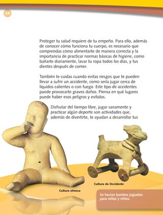 14
Proteger tu salud requiere de tu empeño. Para ello, además
de conocer cómo funciona tu cuerpo, es necesario que
comprendas cómo alimentarte de manera correcta y la
importancia de practicar normas básicas de higiene, como
bañarte diariamente, lavar tu ropa todos los días, y tus
dientes después de comer.
También te cuidas cuando evitas riesgos que te pueden
llevar a sufrir un accidente, como sería jugar cerca de
líquidos calientes o con fuego. Este tipo de accidentes
puede provocarte graves daños. Piensa en qué lugares
puede haber esos peligros y evítalos.
Disfrutar del tiempo libre, jugar sanamente y
practicar algún deporte son actividades que,
además de divertirte, te ayudan a desarrollar tus
Se hacían bonitos juguetes
para niñas y niños.
Cultura de Occidente
Cultura olmeca
Civica2doGrado3ªEdicion BLO1-2D.indd3 14 19/2/10 10:51:47
 