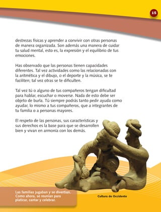 destrezas físicas y aprender a convivir con otras personas
de manera organizada. Son además una manera de cuidar
tu salud mental, esto es, la expresión y el equilibrio de tus
emociones.
Has observado que las personas tienen capacidades
diferentes. Tal vez actividades como las relacionadas con
la aritmética y el dibujo, o el deporte y la música, se te
faciliten; tal vez otras se te dificulten.
Tal vez tú o alguno de tus compañeros tengan dificultad
para hablar, escuchar o moverse. Nada de esto debe ser
objeto de burla. Tú siempre podrás tanto pedir ayuda como
ayudar, lo mismo a tus compañeros, que a integrantes de
tu familia o a personas mayores.
El respeto de las personas, sus características y
sus derechos es la base para que se desarrollen
bien y vivan en armonía con los demás.
Las familias jugaban y se divertían.
Como ahora, se reunían para
platicar, cantar y celebrar.
Cultura de Occidente
15
 
