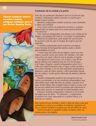 18
Fundación de la ciudad y la patria
Otro día, los poderosos decidieron que era la hora en que
nuestros antepasados debían ponerse en marcha para
fundar la gran ciudad.
Nuestros antepasados estaban entonces como dormidos,
y creían que soñaban.
A ese como sueño, los poderosos enviaron a nuestros
antepasados un pájaro que en su canto parecía decirles:
“Ya vámonos”.
Pero nuestros antepasados, por pereza o por miedo de las
fatigas y los peligros del camino, se resistían a emprenderlo.
Entonces los poderosos, para acabar de convencerlos,
les pusieron ante los ojos la imagen de la gloria que los
esperaba.
Y nuestros antepasados vieron entonces una laguna
como formada de transparentes piedras azules y verdes
que temblaban en la luz.
Y vieron que del centro de esa laguna crecía una roca
negra y luciente como una noche con estrellas, y de esta
roca crecía un nopal, sobre el cual se posaba un águila.
Esta águila era como el sol, y en su pico y una de sus
garras sostenía una serpiente que era a la vez de agua
y de fuego. Después, nuestros antepasados vieron en el
cielo una ciudad levantada sobre el agua, unida a la tierra
por cuatro calzadas y rica de altas pirámides escalonadas y
palacios y casas de todos colores, y allí se paseaban barcas
de oro y plata y mucha gente adornada de piedras y plumas
preciosas.
Nuestros antepasados supieron que esa gente eran sus
nietos y sus bisnietos, y en ese momento comprendieron que
ellos debían hacer bajar del cielo esa ciudad, y ponerla en el
lugar donde habían visto el águila sobre el nopal y la roca, a fin
de que esa ciudad fuera como los puntales que sostuvieran el
mismo cielo, que por un momento se había quedado vacío.
Entonces nuestros antepasados volvieron a oír el canto
del pájaro que les decía: “Ya vámonos”, y despertaron
y juntaron sus cosas, pensando en su patria futura, y se
pusieron en camino.
Rubén Bonifaz Nuño
Cuentos de los abuelos
Conoce nuestros valores
en estos cuentos
antiguos contados para ti
por Rubén Bonifaz Nuño.
Este cuento les era contado a niños y niñas de antes, para que
aprendieran a amar a su ciudad y se sintieran orgullosos de
ella, y amaran también a la patria que de allí habría de nacer.
Como esa patria es también la tuya, tú debes sentir ese
mismo amor y ese orgullo.
 