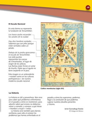 La historia
La historia es útil y provechosa. Nos sirve
para saber qué problemas enfrentamos
en el pasado y cómo se resolvieron; para
advertir sobre qué errores no debemos
volver a cometer, y conocer a qué héroe
—hombre o mujer— imitar.
La historia sirve también para darnos
confianza, pues sólo al conocer los
problemas que hemos enfrentado en el
El Escudo Nacional
En esta lámina se representa
la fundación de Tenochtitlán:
Los trazos azules recuerdan
los canales de la ciudad.
Hay diez hombres sentados.
Sabemos que son jefes porque
están sentados sobre un
petate.
Debajo de la piedra apreciamos
el escudo de Tenochtitlán.
Los siete puntos
representan las cuevas
de Chicomoztoc, el lugar de
origen de los aztecas.
Las flechas están firmes en señal
de triunfo. Fíjate que el águila no
tiene serpiente en el pico.
Esta imagen es un antecedente
—existen varios en las culturas
prehispánicas— de nuestro
moderno escudo nacional.
pasado y cómo los superamos, podemos
llegar a la conclusión de que podemos
superar nuestros desafíos presentes
y futuros.
Javier Garciadiego Dantán
El Colegio de México
Códice mendocino (siglo xvi)
19
 