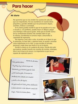 20
Mi diario
No queremos que se nos olviden los sucesos de cada día
que son importantes. Por eso escribimos en nuestro diario
pequeños y grandes detalles que nos provocaron alegría,
asombro, tristeza o curiosidad.
En tu diario puedes escribir lo que te ha pasado en tu casa
o escuela o, si lo prefieres, puedes hacer un dibujo o pegar
una estampa o foto que te guste. Verás que al escribir acerca
de tus sentimientos tendrás más claridad sobre lo que
te interesa. Escribiendo te conoces mejor y desarrollas la
capacidad de expresarte.
No importa si eres niño o niña, el escribir en el diario lo que
te preocupa, te hace feliz, o planeas hacer, te ayuda a recordar
cosas importantes en tu vida. Lo que escribes es privado,
personal y nadie tiene que leerlo si tú no lo deseas.
Escribe tu diario en un cuaderno de reúso. Fórralo del color
que quieras, puedes hacerlo con recortes de revistas, estampas,
tela o con lo que se te ocurra. Lo importante es que sea un
espacio de expresión para ti.
Para hacer
 