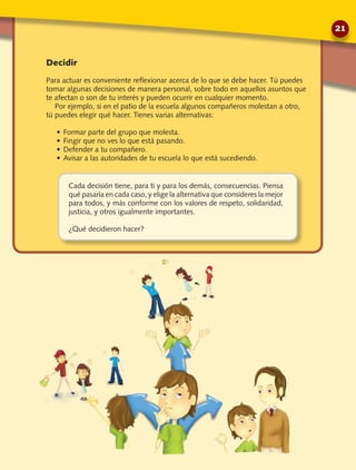 Cada decisión tiene, para ti y para los demás, consecuencias. Piensa
qué pasaría en cada caso, y elige la alternativa que consideres la mejor
para todos, y más conforme con los valores de respeto, solidaridad,
justicia, y otros igualmente importantes.
¿Qué decidieron hacer?
Decidir
Para actuar es conveniente reflexionar acerca de lo que se debe hacer. Tú puedes
tomar algunas decisiones de manera personal, sobre todo en aquellos asuntos que
te afectan o son de tu interés y pueden ocurrir en cualquier momento.
Por ejemplo, si en el patio de la escuela algunos compañeros molestan a otro,
tú puedes elegir qué hacer. Tienes varias alternativas:
•	Formar parte del grupo que molesta.
•	Fingir que no ves lo que está pasando.
•	Defender a tu compañero.
•	Avisar a las autoridades de tu escuela lo que está sucediendo.
21
 