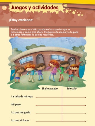 Escribe cómo eras el año pasado en los aspectos que se
mencionan y cómo eres ahora. Pregunta a tu mamá y a tu papá
o a otros familiares lo que no recuerdes.
22
¡Estoy creciendo!
	 El año pasado	 Este año
La talla de mi ropa
Mi peso
Lo que me gusta
Lo que sé hacer
Juegos y actividades
 