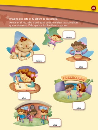 meses
meses
años
años
años
años
Imagina que éste es tu álbum de recuerdos.
Anota en el recuadro a qué edad pudiste realizar las actividades
que se observan. Pide ayuda a tus familiares mayores.
23
 