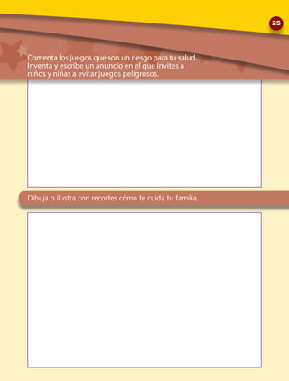 Comenta los juegos que son un riesgo para tu salud.
Inventa y escribe un anuncio en el que invites a 	
niños y niñas a evitar juegos peligrosos.
Dibuja o ilustra con recortes cómo te cuida tu familia.
25
 