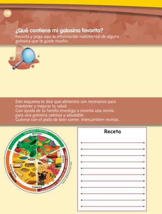 Receta
26
¿Qué contiene mi golosina favorita?
Recorta y pega aquí la información nutrimental de alguna
golosina que te guste mucho.
Este esquema te dice qué alimentos son necesarios para
mantener y mejorar tu salud.
Con ayuda de tu familia investiga o inventa una receta
para una golosina sabrosa y saludable.
Guíense con el plato de bien comer. Intercambien recetas.
Fuente:NOM-043-SSA-2005
 