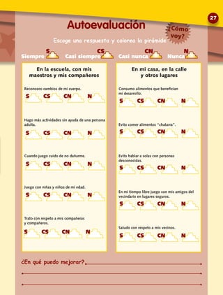 Reconozco cambios de mi cuerpo.
Hago más actividades sin ayuda de una persona
adulta.
Cuando juego cuido de no dañarme.
Juego con niñas y niños de mi edad.
Trato con respeto a mis compañeras
y compañeros.
Consumo alimentos que benefician
mi desarrollo.
Evito comer alimentos “chatarra”.
Evito hablar a solas con personas
desconocidas.
En mi tiempo libre juego con mis amigos del
vecindario en lugares seguros.
Saludo con respeto a mis vecinos.
En mi casa, en la calle
y otros lugares
En la escuela, con mis
maestros y mis compañeros
S CS CN N
Siempre Casi siempre Casi nunca Nunca
Escoge una respuesta y colorea la pirámide
S CS CN N
S CS CN N
S CS CN N
S CS CN N
S CS CN N
Autoevaluación
¿En qué puedo mejorar?
¿Cómo
voy?
S CS CN N
S CS CN N
S CS CN N
S CS CN N
S CS CN N
27
 