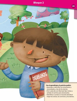 Con el aprendizaje y la práctica podrás:
•	Aprender a describir tus emociones y
necesidades, y las de los demás.
•	Vivir cada día con libertad, fijar metas y
señalar el camino para alcanzarlas.
• Identificar cuando se necesita distribuir
mejor las tareas, los servicios y los bienes.
29
Bloque 2
 