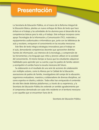 Presentación
La Secretaría de Educación Pública, en el marco de la Reforma Integral de
la Educación Básica, plantea un nuevo enfoque de libros de texto que hace
énfasis en el trabajo y las actividades de los alumnos para el desarrollo de las
competencias básicas para la vida y el trabajo. Este enfoque incorpora como
apoyo Tecnologías de la Información y Comunicación (TIC), materiales y
equipamientos audiovisuales e informáticos que, junto con las bibliotecas de
aula y escolares, enriquecen el conocimiento en las escuelas mexicanas.
Este libro de texto integra estrategias innovadoras para el trabajo en
el aula, demandando competencias docentes que aprovechen distintas
fuentes de información, uso intensivo de la tecnología, y comprensión de
las herramientas y los lenguajes que niños y jóvenes utilizan en la sociedad
del conocimiento. Al mismo tiempo se busca que los estudiantes adquieran
habilidades para aprender por su cuenta y que los padres de familia valoren
y acompañen el cambio hacia la escuela mexicana del futuro.
Su elaboración es el resultado de una serie de acciones de colaboración
con múltiples actores, como la Alianza por la Calidad de la Educación,
asociaciones de padres de familia, investigadores del campo de la educación,
organismos evaluadores, maestros y colaboradores de diversas disciplinas, así
como expertos en diseño y edición. Todos ellos han enriquecido el contenido
de este libro desde distintas plataformas y a través de su experiencia, y la
Secretaría de Educación Pública les extiende un sentido agradecimiento por
el compromiso demostrado con cada niño residente en el territorio mexicano
y con aquellos que se encuentran fuera de él.
Secretaría de Educación Pública
LPA-FCYE-2-P-001-049.indd 3 31/12/69 19:56:05
 