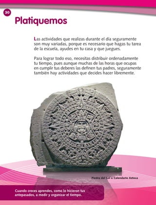 Las actividades que realizas durante el día seguramente
son muy variadas, porque es necesario que hagas tu tarea
de la escuela, ayudes en tu casa y que juegues.
Para lograr todo eso, necesitas distribuir ordenadamente
tu tiempo, pues aunque muchas de las horas que ocupas
en cumplir tus deberes las definen tus padres, seguramente
también hay actividades que decides hacer libremente.
Platiquemos
Cuando creces aprendes, como lo hicieron tus
antepasados, a medir y organizar el tiempo.
Piedra del Sol o Calendario Azteca
30
 