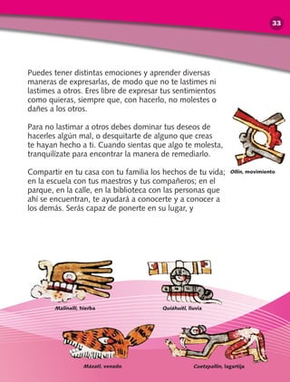 Puedes tener distintas emociones y aprender diversas
maneras de expresarlas, de modo que no te lastimes ni
lastimes a otros. Eres libre de expresar tus sentimientos
como quieras, siempre que, con hacerlo, no molestes o
dañes a los otros.
Para no lastimar a otros debes dominar tus deseos de
hacerles algún mal, o desquitarte de alguno que creas
te hayan hecho a ti. Cuando sientas que algo te molesta,
tranquilízate para encontrar la manera de remediarlo.
Compartir en tu casa con tu familia los hechos de tu vida;
en la escuela con tus maestros y tus compañeros; en el
parque, en la calle, en la biblioteca con las personas que
ahí se encuentran, te ayudará a conocerte y a conocer a
los demás. Serás capaz de ponerte en su lugar, y
Cuetzpallin, lagartija
Malinalli, hierba Quiáhuitl, lluvia
Mázatl, venado
Ollin, movimiento
33
 