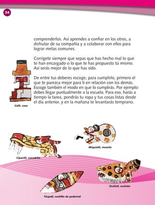 comprenderlos. Así aprendes a confiar en los otros, a
disfrutar de su compañía y a colaborar con ellos para
lograr metas comunes.
Corrígete siempre que sepas que has hecho mal lo que
te han encargado o lo que te has propuesto tú mismo.
Así serás mejor de lo que has sido.
De entre tus deberes escoge, para cumplirlo, primero el
que te parezca mejor para ti en relación con los demás.
Escoge también el modo en que lo cumplirás. Por ejemplo:
debes llegar puntualmente a la escuela. Para eso, harás a
tiempo la tarea, pondrás tu ropa y tus cosas listas desde
el día anterior, y en la mañana te levantarás temprano.
Cipactli, cocodrilo
Calli, casa
Miquiztli, muerte
Océlotl, ocelote
Técpatl, cuchillo de pedernal
34
 