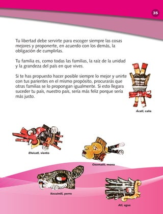 Tu libertad debe servirte para escoger siempre las cosas
mejores y proponerte, en acuerdo con los demás, la
obligación de cumplirlas.
Tu familia es, como todas las familias, la raíz de la unidad
y la grandeza del país en que vives.
Si te has propuesto hacer posible siempre lo mejor y unirte
con tus parientes en el mismo propósito, procurarás que
otras familias se lo propongan igualmente. Si esto llegara
suceder tu país, nuestro país, sería más feliz porque sería
más justo.
Ehécatl, viento
Itzcuintli, perro
Ácatl, caña
Atl, agua
Ozomatli, mono
35
 