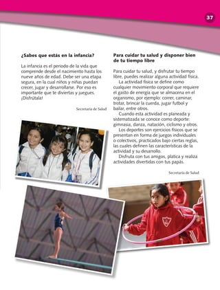 ¿Sabes que estás en la infancia?
La infancia es el periodo de la vida que
comprende desde el nacimiento hasta los
nueve años de edad. Debe ser una etapa
segura, en la cual niños y niñas puedan
crecer, jugar y desarrollarse. Por eso es
importante que te diviertas y juegues.
¡Disfrútala!
Secretaría de Salud
Para cuidar tu salud y disponer bien
de tu tiempo libre
Para cuidar tu salud, y disfrutar tu tiempo
libre, puedes realizar alguna actividad física.
La actividad física se define como
cualquier movimiento corporal que requiere
el gasto de energía que se almacena en el
organismo, por ejemplo: correr, caminar,
trotar, brincar la cuerda, jugar futbol y
bailar, entre otros.
Cuando esta actividad es planeada y
sistematizada se conoce como deporte:
gimnasia, danza, natación, ciclismo y otros.
Los deportes son ejercicios físicos que se
presentan en forma de juegos individuales
o colectivos, practicados bajo ciertas reglas,
las cuales definen las características de la
actividad y su desarrollo.
Disfruta con tus amigos, platica y realiza
actividades divertidas con tus papás.
Secretaría de Salud
37
 