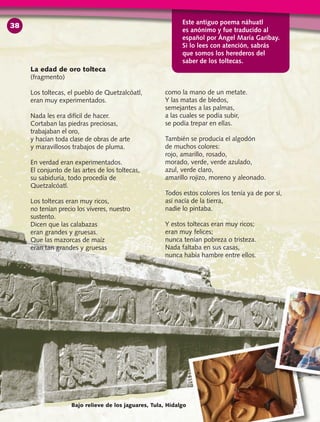 La edad de oro tolteca
(fragmento)
Los toltecas, el pueblo de Quetzalcóatl,
eran muy experimentados.
Nada les era difícil de hacer.
Cortaban las piedras preciosas,
trabajaban el oro,
y hacían toda clase de obras de arte
y maravillosos trabajos de pluma.
En verdad eran experimentados.
El conjunto de las artes de los toltecas,
su sabiduría, todo procedía de
Quetzalcóatl.
Los toltecas eran muy ricos,
no tenían precio los víveres, nuestro
sustento.
Dicen que las calabazas
eran grandes y gruesas.
Que las mazorcas de maíz
eran tan grandes y gruesas
como la mano de un metate.
Y las matas de bledos,
semejantes a las palmas,
a las cuales se podía subir,
se podía trepar en ellas.
También se producía el algodón
de muchos colores:
rojo, amarillo, rosado,
morado, verde, verde azulado,
azul, verde claro,
amarillo rojizo, moreno y aleonado.
Todos estos colores los tenía ya de por sí,
así nacía de la tierra,
nadie lo pintaba.
Y estos toltecas eran muy ricos;
eran muy felices;
nunca tenían pobreza o tristeza.
Nada faltaba en sus casas,
nunca había hambre entre ellos.
Bajo relieve de los jaguares, Tula, Hidalgo
Este antiguo poema náhuatl
es anónimo y fue traducido al
español por Ángel María Garibay.
Si lo lees con atención, sabrás
que somos los herederos del
saber de los toltecas.
38
 