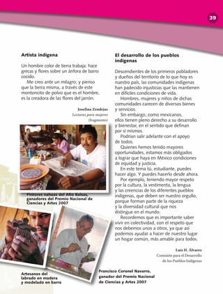 Artista indígena
Un hombre color de tierra trabaja: hace
grecas y flores sobre un ánfora de barro
cocido.
Me creo ante un milagro; y pienso
que la tierra misma, a través de este
montoncito de polvo que es el hombre,
es la creadora de las flores del jarrón.
Josefina Zendejas
Lecturas para mujeres
(fragmento)
Pintores nahuas del Alto Balsas,
ganadores del Premio Nacional de
Ciencias y Artes 2007
Francisco Coronel Navarro,
ganador del Premio Nacional
de Ciencias y Artes 2007
El desarrollo de los pueblos
indígenas
Descendientes de los primeros pobladores
y dueños del territorio de lo que hoy es
nuestro país, las comunidades indígenas
han padecido injusticias que las mantienen
en difíciles condiciones de vida.
Hombres, mujeres y niños de dichas
comunidades carecen de diversos bienes
y servicios.
Sin embargo, como mexicanos,
ellos tienen pleno derecho a su desarrollo
y bienestar, en el sentido que definan
por sí mismos.
Podrían salir adelante con el apoyo
de todos.
Quienes hemos tenido mayores
oportunidades, estamos más obligados
a lograr que haya en México condiciones
de equidad y justicia.
En este tema tú, estudiante, puedes
hacer algo. Y puedes hacerlo desde ahora.
Por ejemplo, teniendo mayor respeto
por la cultura, la vestimenta, la lengua
y las creencias de los diferentes pueblos
indígenas, que deben ser nuestro orgullo,
porque forman parte de la riqueza
y la diversidad cultural que nos
distingue en el mundo.
Recordemos que es importante saber
vivir en colectividad, con el respeto que
nos debemos unos a otros, ya que así
podemos ayudar a hacer de nuestro lugar
un hogar común, más amable para todos.
Luis H. Álvarez
Comisión para el Desarrollo
de los Pueblos Indígenas
Artesanos del
labrado en madera
y modelado en barro
39
 