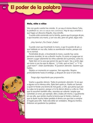 El poder de la palabra
Hola, niño o niña:
Veo con gusto cuánto has crecido. Sí, yo soy el mismo Marco Tulio,
tu profesor del arte de hablar para convencer. Hoy te voy a enseñar a
que hagas un discurso chiquito, muy sencillo.
Cuando estés comiendo con tu familia, quiero que te pongas de pie,
o que levantes una mano, y con voz alta, pero sin gritar, digas esto:
¡Hey familia! ¡Tía Chela! ¡Todos!
Cuando vean que levantaste la mano, o que te pusiste de pie, y
que hablaste en voz alta, todos se asombrarán mucho, porque eso
no es normal.
Poniéndote de pie, o levantando la mano, cuando hay varias
personas reunidas, te vas a divertir mucho. Es como un juego que se
atreven a jugar solamente los niños valientes de la primaria, como tú.
Fíjate bien en la cara que ponen los que te oyen. Vas a sentir algo
así como si con los ojos te dijeran: “¿Y éste, qué se trae?” o “Y tú,
¿qué traes?”. Están asombrados. Te pusieron atención. Quieren que
hables.
Déjalos un momento en suspenso. Seis segundos. Respira
profundamente hasta el ombligo, y después de sacar el aire diles:
­Tengo algo importante que proponerles.
Vuelve a guardar silencio. Todos te prestarán atención. Si ves que
a alguien no le interesa oírte, fíjate bien quién es. Podría ser Samuel,
a quien le hiciste una broma de mal gusto, u Ofe, que piensa que por
tu culpa no la quieren, porque a ti sí te dieron dinero y a ella no. Para
que te escuchen también ellos, necesitas ser valiente: aceptar que
cometiste un error, por ejemplo: diles a todos ahí mismo, e igualmente
en voz alta, que sientes mucho la broma que le hiciste a Samuel, y
que te duele mucho haber perdido el dinero con que ibas a comprar
el regalo para Ofe. Todo esto debe ser verdadero. Ninguna mentira.
Entonces así quedarían tus palabras:
40
 