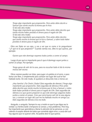 Tengo algo importante que proponerles. Pero antes debo decirle a
Samuel que siento mucho la broma que le hice.
	O de este otro modo:
Tengo algo importante que proponerles. Pero antes debo decirles que
siento mucho haber perdido el dinero para el regalo de Ofe.
	O de este otro modo:
Tengo algo importante que proponerles. Pero antes debo decirles
que siento mucho la broma que le hice a Samuel, y sobre todo haber
perdido el dinero para el regalo de Ofe.
Otra vez fíjate en sus ojos, y vas a ver que es como si te preguntaran:
“¿Y qué es lo que propones?” Cuando sientas eso, diles lo que quieras, por
ejemplo:
Quiero que este domingo vayamos todos juntos a comer al campo.
Luego di por qué es importante para ti que el domingo vayan juntos a
comer al campo. Por ejemplo:
Tengo ganas de salir de la casa, para no escuchar todo el día la misma
música del vecino.
Otras razones pueden ser éstas: para jugar a la pelota en el cerro, o para
tomar aire libre, o simplemente para conocer ese lugar del cual te han
hablado tanto. De este modo, te quedará un discursito más o menos así:
¡Hey familia! ¡Tía Chela! ¡Todos! [Seis segundos de silencio.] Tengo algo
importante que proponerles. [Seis segundos de silencio.] Pero antes
debo decirles que siento mucho la broma que le hice a Samuel, y sobre
todo haber perdido el dinero para el regalo de Ofe. [Seis segundos de
silencio.] Lo que quiero proponer es que este domingo salgamos todos
juntos a comer al campo. Creo que sería bueno salir de la casa alguna
vez, y conocer un lugar del cual me ha hablado mucho mi amiga Luz.
[Seis segundos de silencio.] Eso era todo.
Amiguito, o amiguita: Siempre te voy a insistir en que lo que digas sea la
verdad. La mentira tarde o temprano se conoce, y trae problemas. Pero hoy,
fue importante que aprendieras a llamar la atención de las personas, y a ser
valiente al aceptar delante de todos que cometiste algún error, a causa del cual
hay algunos que no quieran oírte. Así podrás decir lo que quieras.
41
 