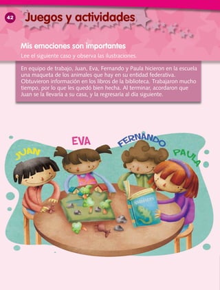 En equipo de trabajo, Juan, Eva, Fernando y Paula hicieron en la escuela
una maqueta de los animales que hay en su entidad federativa.
Obtuvieron información en los libros de la biblioteca. Trabajaron mucho
tiempo, por lo que les quedó bien hecha. Al terminar, acordaron que
Juan se la llevaría a su casa, y la regresaría al día siguiente.
Mis emociones son importantes
Juegos y actividades
Lee el siguiente caso y observa las ilustraciones.
42
 