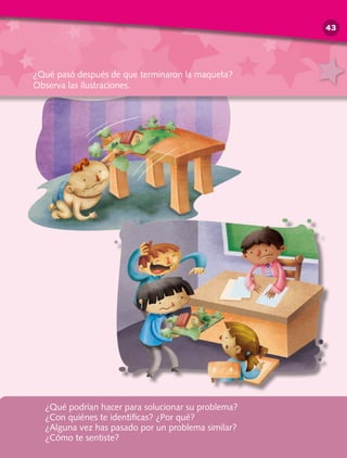 ¿Qué podrían hacer para solucionar su problema?
¿Con quiénes te identificas? ¿Por qué?
¿Alguna vez has pasado por un problema similar?
¿Cómo te sentiste?
¿Qué pasó después de que terminaron la maqueta?
Observa las ilustraciones.
43
 