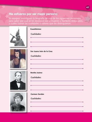 Me esfuerzo por ser mejor persona
Cuauhtémoc
Sor Juana Inés de la Cruz
Benito Juárez
Carmen Serdán
Cualidades:
Cualidades:
Cualidades:
Cualidades:
En equipos investiguen la biografía de uno de los siguientes personajes
para saber por qué se les reconoce como mujeres u hombres destacados,
y cuáles fueron las cualidades o valores que los distinguieron.
47
 