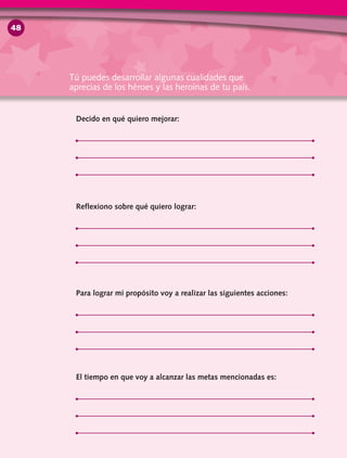 Decido en qué quiero mejorar:
Reflexiono sobre qué quiero lograr:
Para lograr mi propósito voy a realizar las siguientes acciones:
El tiempo en que voy a alcanzar las metas mencionadas es:
Tú puedes desarrollar algunas cualidades que
aprecias de los héroes y las heroínas de tu país.
48
 