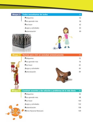 Bloque 3
Bloque 4
Bloque 5
Todos necesitamos de todos 50
Platiquemos 52
Para aprender más 58
Para hacer 62
Juegos y actividades 64
Autoevaluación 69
Normas para vivir en sociedad armónicamente 70
Platiquemos 72
Para aprender más 78
Para hacer 82
Juegos y actividades 84
Autoevaluación 89
Construir acuerdos y dar solución a problemas de la vida diaria 90
Platiquemos 92
Para aprender más 98
Para hacer 100
Juegos y actividades 102
Autoevaluación 108
Himno Nacional Mexicano 109
 