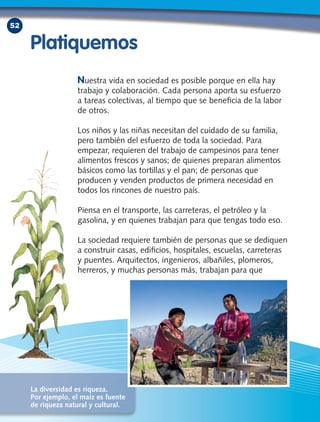 52
Nuestra vida en sociedad es posible porque en ella hay
trabajo y colaboración. Cada persona aporta su esfuerzo
a tareas colectivas, al tiempo que se beneficia de la labor
de otros.
Los niños y las niñas necesitan del cuidado de su familia,
pero también del esfuerzo de toda la sociedad. Para
empezar, requieren del trabajo de campesinos para tener
alimentos frescos y sanos; de quienes preparan alimentos
básicos como las tortillas y el pan; de personas que
producen y venden productos de primera necesidad en
todos los rincones de nuestro país.
Piensa en el transporte, las carreteras, el petróleo y la
gasolina, y en quienes trabajan para que tengas todo eso.
La sociedad requiere también de personas que se dediquen
a construir casas, edificios, hospitales, escuelas, carreteras
y puentes. Arquitectos, ingenieros, albañiles, plomeros,
herreros, y muchas personas más, trabajan para que
Platiquemos
La diversidad es riqueza.
Por ejemplo, el maíz es fuente
de riqueza natural y cultural.
 