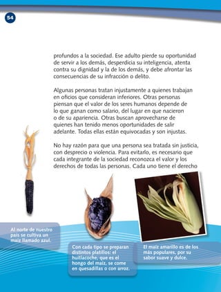 54
profundos a la sociedad. Ese adulto pierde su oportunidad
de servir a los demás, desperdicia su inteligencia, atenta
contra su dignidad y la de los demás, y debe afrontar las
consecuencias de su infracción o delito.
Algunas personas tratan injustamente a quienes trabajan
en oficios que consideran inferiores. Otras personas
piensan que el valor de los seres humanos depende de
lo que ganan como salario, del lugar en que nacieron
o de su apariencia. Otras buscan aprovecharse de
quienes han tenido menos oportunidades de salir
adelante. Todas ellas están equivocadas y son injustas.
No hay razón para que una persona sea tratada sin justicia,
con desprecio o violencia. Para evitarlo, es necesario que
cada integrante de la sociedad reconozca el valor y los
derechos de todas las personas. Cada uno tiene el derecho
Al norte de nuestro
país se cultiva un
maíz llamado azul.
Con cada tipo se preparan
distintos platillos: el
huitlacoche, que es el
hongo del maíz, se come
en quesadillas o con arroz.
El maíz amarillo es de los
más populares, por su
sabor suave y dulce.
CivicaSegundoGrado3ªABl3-4-5D.indd3 54 18/2/10 19:30:16
 