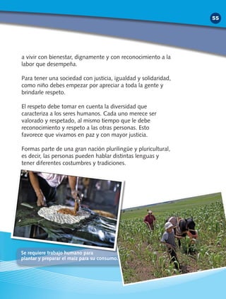 a vivir con bienestar, dignamente y con reconocimiento a la
labor que desempeña.
Para tener una sociedad con justicia, igualdad y solidaridad,
como niño debes empezar por apreciar a toda la gente y
brindarle respeto.
El respeto debe tomar en cuenta la diversidad que
caracteriza a los seres humanos. Cada uno merece ser
valorado y respetado, al mismo tiempo que le debe
reconocimiento y respeto a las otras personas. Esto
favorece que vivamos en paz y con mayor justicia.
Formas parte de una gran nación plurilingüe y pluricultural,
es decir, las personas pueden hablar distintas lenguas y
tener diferentes costumbres y tradiciones.
Se requiere trabajo humano para
plantar y preparar el maíz para su consumo.
55
 