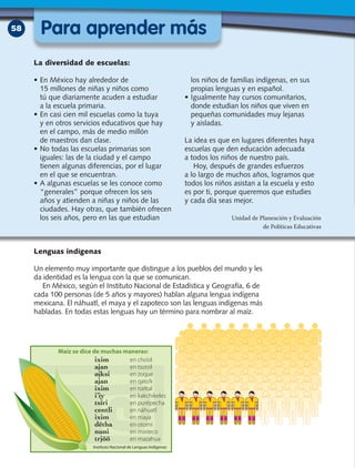 58
Lenguas indígenas
Un elemento muy importante que distingue a los pueblos del mundo y les
da identidad es la lengua con la que se comunican.
En México, según el Instituto Nacional de Estadística y Geografía, 6 de
cada 100 personas (de 5 años y mayores) hablan alguna lengua indígena
mexicana. El náhuatl, el maya y el zapoteco son las lenguas indígenas más
habladas. En todas estas lenguas hay un término para nombrar al maíz.
La diversidad de escuelas:
•	En México hay alrededor de
15 millones de niñas y niños como
tú que diariamente acuden a estudiar
a la escuela primaria.
•	En casi cien mil escuelas como la tuya
y en otros servicios educativos que hay
en el campo, más de medio millón
de maestros dan clase.
•	No todas las escuelas primarias son
iguales: las de la ciudad y el campo
tienen algunas diferencias, por el lugar
en el que se encuentran.
•	A algunas escuelas se les conoce como
“generales” porque ofrecen los seis
años y atienden a niñas y niños de las
ciudades. Hay otras, que también ofrecen
los seis años, pero en las que estudian
los niños de familias indígenas, en sus
propias lenguas y en español.
•	Igualmente hay cursos comunitarios,
donde estudian los niños que viven en
pequeñas comunidades muy lejanas
y aisladas.
La idea es que en lugares diferentes haya
escuelas que den educación adecuada
a todos los niños de nuestro país.
Hoy, después de grandes esfuerzos
a lo largo de muchos años, logramos que
todos los niños asistan a la escuela y esto
es por ti, porque queremos que estudies
y cada día seas mejor.
Unidad de Planeación y Evaluación
de Políticas Educativas
Para aprender más
ixim  en cho’ol
ajan  en tsotsil
øjksi  en zoque
ajan  en qato’k
ixim  en tseltal
i’iy  en kakchikeles
tsíri  en purépecha
centli  en náhuatl
ixim  en maya
dëtha  en otomí
nuni  en mixteco
trjöö  en mazahua
Instituto Nacional de Lenguas Indígenas
 