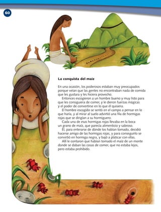 60
La conquista del maíz
En una ocasión, los poderosos estaban muy preocupados
porque veían que las gentes no encontraban nada de comida
que les gustara y les hiciera provecho.
Entonces escogieron a un hombre bueno y muy listo para
que les consiguiera de comer, y le dieron fuerzas mágicas
y el poder de convertirse en lo que él quisiera.
El hombre escogido se sentó en el campo a pensar en lo
que haría, y al mirar al suelo advirtió una fila de hormigas
rojas que se dirigían a su hormiguero.
Cada una de esas hormigas rojas llevaba en la boca
un grano de maíz, que parecía alimenticio y sabroso.
Él, para enterarse de dónde los habían tomado, decidió
hacerse amigo de las hormigas rojas, y para conseguirlo se
convirtió en hormiga negra, y bajó a platicar con ellas.
Allí le contaron que habían tomado el maíz de un monte
donde se daban las cosas de comer, que no estaba lejos,
pero estaba prohibido.
 
