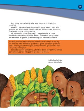 Hay cosas, como el aire y la luz, que les pertenecen a todos
por igual.
Aquel hombre pensó que el maíz debía ser de todos, como la luz
y el aire, y a pesar de que estaba prohibido, fue a tomarlo del monte
que le indicaron las hormigas rojas.
De allí lo tomó y se lo llevó luego a los poderosos; éstos lo
recibieron, lo cocieron, molieron la masa así formada y la pusieron
en la boca de las gentes, que sintieron gusto y fuerza al comerla.
Cuando nuestros antepasados les contaban este cuento, las niñas y
los niños de antes aprendían que toda la gente, por pobre que fuera,
debía tener algunas tortillas para comer, lo mismo que tenía luz para
ver y aire para respirar.
Eso debes saberlo también tú, y también debes compartir tu comida
con quienes, por ser más pobres que tú, no la tienen.
Rubén Bonifaz Nuño
Cuentos de los abuelos
61
 