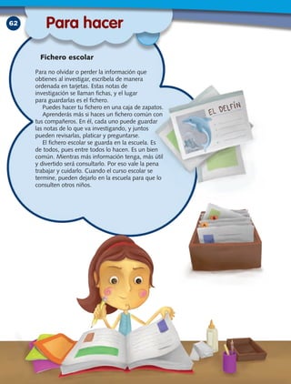 62
Para no olvidar o perder la información que
obtienes al investigar, escríbela de manera
ordenada en tarjetas. Estas notas de
investigación se llaman fichas, y el lugar
para guardarlas es el fichero.
Puedes hacer tu fichero en una caja de zapatos.
Aprenderás más si haces un fichero común con
tus compañeros. En él, cada uno puede guardar
las notas de lo que va investigando, y juntos
pueden revisarlas, platicar y preguntarse.
El fichero escolar se guarda en la escuela. Es
de todos, pues entre todos lo hacen. Es un bien
común. Mientras más información tenga, más útil
y divertido será consultarlo. Por eso vale la pena
trabajar y cuidarlo. Cuando el curso escolar se
termine, pueden dejarlo en la escuela para que lo
consulten otros niños.
Para hacer
Fichero escolar
 