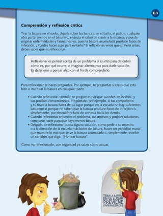 Comprensión y reflexión crítica
Tirar la basura en el suelo, dejarla sobre las bancas, en el baño, el patio o cualquier
otra parte, menos en el basurero, ensucia el salón de clases y la escuela, y puede
originar enfermedades y fauna nociva, pues la basura acumulada produce focos de
infección. ¿Puedes hacer algo para evitarlo? Si reflexionas verás que sí. Pero antes,
debes saber qué es reflexionar.
Para reflexionar te haces preguntas. Por ejemplo, te preguntas si crees que está
bien o mal tirar la basura en cualquier parte.
• Cuando reflexionas también te preguntas por qué suceden los hechos, y
sus posibles consecuencias. Pregúntate, por ejemplo, si tus compañeros
y tú tiran la basura fuera de su lugar porque en la escuela no hay suficientes
basureros o porque no saben que la basura produce focos de infección o,
simplemente, por descuido y falta de cortesía hacia los demás.
• Cuando reflexionas entiendes el problema, sus motivos y posibles soluciones,
como qué hacer para que haya menos basura.
• Después de reflexionar busca alguna solución, como pedir a tu maestra
o a la dirección de la escuela más botes de basura, hacer un periódico mural
que muestre lo mal que se ve la basura acumulada o, simplemente, escribir
un cartelón que diga: “No tirar basura”.
Como ya reflexionaste, con seguridad ya sabes cómo actuar.
Reflexionar es pensar acerca de un problema o asunto para descubrir
cómo es, por qué ocurre, e imaginar alternativas para darle solución.
Es detenerse a pensar algo con el fin de comprenderlo.
63
 