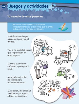 Yo necesito de otras personas
64
Relaciona con una línea la ilustración
correspondiente con el beneficio que te brinda
cada persona, e ilumina los dibujos.
Me informa de lo que
pasa en mi país y en el
mundo.
Trae a mi localidad cosas
que se producen en
otros lugares.
Me cura cuando me
enfermo, y protege mi
salud.
Me ayuda a ejercitar
mi cuerpo para
mantenerme sano.
Me quieren, me enseñan
a cuidarme y a apreciar
a todas las personas.
Juegos y actividades
 