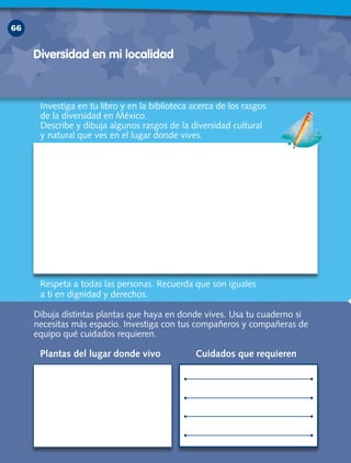 66
Investiga en tu libro y en la biblioteca acerca de los rasgos
de la diversidad en México.
Describe y dibuja algunos rasgos de la diversidad cultural
y natural que ves en el lugar donde vives.
Dibuja distintas plantas que haya en donde vives. Usa tu cuaderno si
necesitas más espacio. Investiga con tus compañeros y compañeras de
equipo qué cuidados requieren.
Diversidad en mi localidad
Plantas del lugar donde vivo Cuidados que requieren
Respeta a todas las personas. Recuerda que son iguales
a ti en dignidad y derechos.
CivicaSegundoGrado3ªABl3-4-5D.indd3 66 18/2/10 17:54:04
 