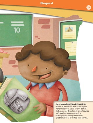 Con el aprendizaje y la práctica podrás:
•	Conocer la utilidad de las normas para
tener relaciones justas con los demás.
•	Saber que los derechos de las niñas y los
niños existen para protegerlos.
•	Participar en tareas para resolver
problemas en la escuela o en la familia.
71
Bloque 4
 