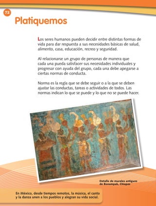 72
Platiquemos
Los seres humanos pueden decidir entre distintas formas de
vida para dar respuesta a sus necesidades básicas de salud,
alimento, casa, educación, recreo y seguridad.
Al relacionarse un grupo de personas de manera que
cada una pueda satisfacer sus necesidades individuales y
progresar con ayuda del grupo, cada una debe apegarse a
ciertas normas de conducta.
Norma es la regla que se debe seguir o a la que se deben
ajustar las conductas, tareas o actividades de todos. Las
normas indican lo que se puede y lo que no se puede hacer.
En México, desde tiempos remotos, la música, el canto
y la danza unen a los pueblos y alegran su vida social.
Detalle de murales antiguos
de Bonampak, Chiapas
 