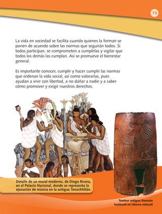 La vida en sociedad se facilita cuando quienes la forman se
ponen de acuerdo sobre las normas que seguirán todos. Si
todos participan, se comprometen a cumplirlas y vigilar que
todos los demás las cumplan. Así se promueve el bienestar
general.
Es importante conocer, cumplir y hacer cumplir las normas
que ordenan la vida social, así como valorarlas, pues
ayudan a vivir con libertad, a no dañar a nadie y a saber
cómo promover y exigir nuestros derechos.
Tambor antiguo llamado
huéhuetl en idioma náhuatl
Detalle de un mural moderno, de Diego Rivera,
en el Palacio Nacional, donde se representa la
ejecución de música en la antigua Tenochtitlán.
73
 