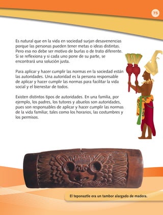 Es natural que en la vida en sociedad surjan desavenencias
porque las personas pueden tener metas o ideas distintas.
Pero eso no debe ser motivo de burlas o de trato diferente.
Si se reflexiona y si cada uno pone de su parte, se
encontrará una solución justa.
Para aplicar y hacer cumplir las normas en la sociedad están
las autoridades. Una autoridad es la persona responsable
de aplicar y hacer cumplir las normas para facilitar la vida
social y el bienestar de todos.
Existen distintos tipos de autoridades. En una familia, por
ejemplo, los padres, los tutores y abuelos son autoridades,
pues son responsables de aplicar y hacer cumplir las normas
de la vida familiar, tales como los horarios, las costumbres y
los permisos.
El teponaztle era un tambor alargado de madera.
75
 