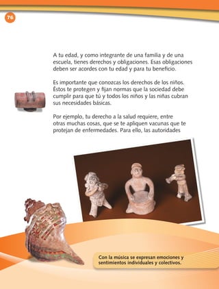 76
A tu edad, y como integrante de una familia y de una
escuela, tienes derechos y obligaciones. Esas obligaciones
deben ser acordes con tu edad y para tu beneficio.
Es importante que conozcas los derechos de los niños.
Éstos te protegen y fijan normas que la sociedad debe
cumplir para que tú y todos los niños y las niñas cubran
sus necesidades básicas.
Por ejemplo, tu derecho a la salud requiere, entre
otras muchas cosas, que se te apliquen vacunas que te
protejan de enfermedades. Para ello, las autoridades
Con la música se expresan emociones y
sentimientos individuales y colectivos.
 